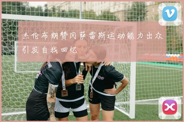 杰伦布朗赞冈萨雷斯运动能力出众引发自我回忆