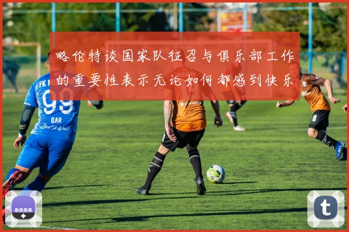 略伦特谈国家队征召与俱乐部工作的重要性表示无论如何都感到快乐