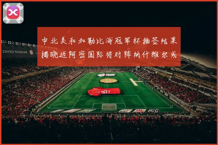 中北美和加勒比海冠军杯抽签结果揭晓迈阿密国际将对阵纳什维尔或渥太华胜者
