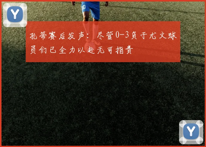 孔蒂赛后发声：尽管0-3负于尤文球员们已全力以赴无可指责