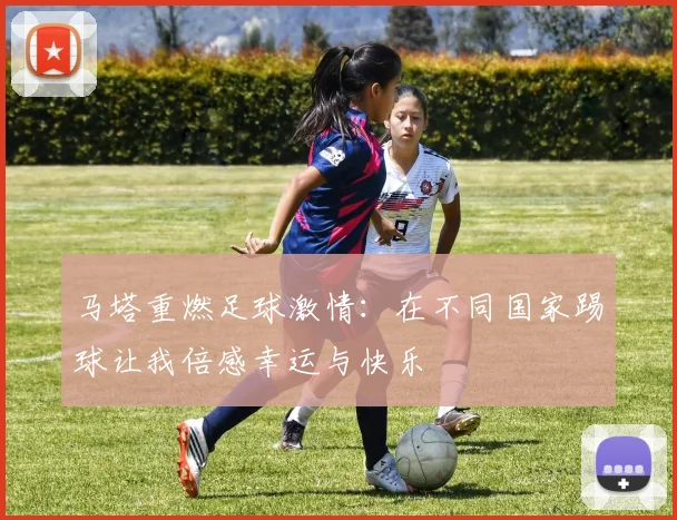 马塔重燃足球激情：在不同国家踢球让我倍感幸运与快乐