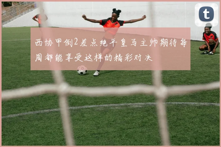 西协甲倒2差点绝平皇马主帅期待每周都能享受这样的精彩对决