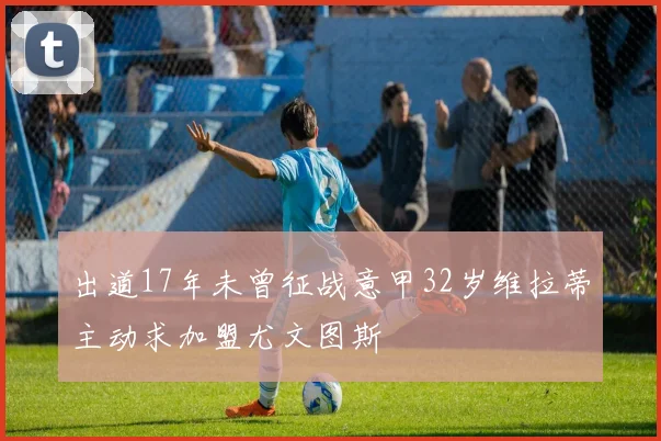 出道17年未曾征战意甲32岁维拉蒂主动求加盟尤文图斯