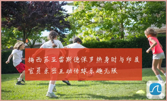 梅西苏亚雷斯德保罗热身时与印度官员亲密互动传球乐趣无限
