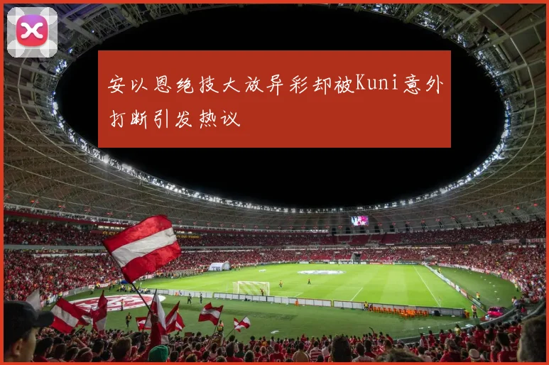 安以恩绝技大放异彩却被Kuni意外打断引发热议