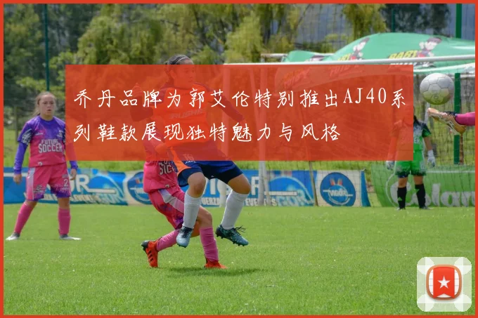 乔丹品牌为郭艾伦特别推出AJ40系列鞋款展现独特魅力与风格