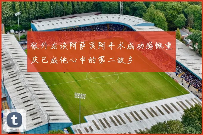 张外龙谈阿萨莫阿手术成功感慨重庆已成他心中的第二故乡