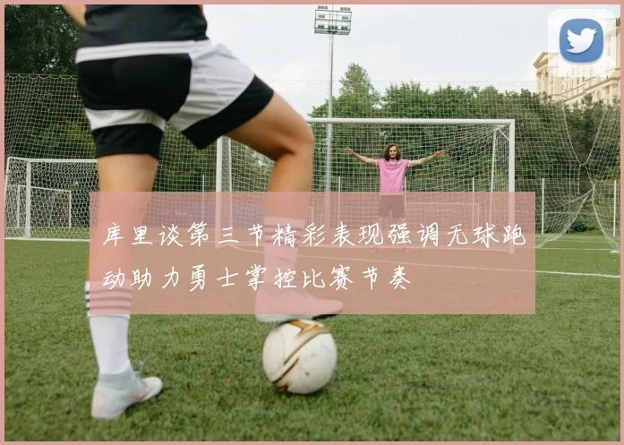 库里谈第三节精彩表现强调无球跑动助力勇士掌控比赛节奏