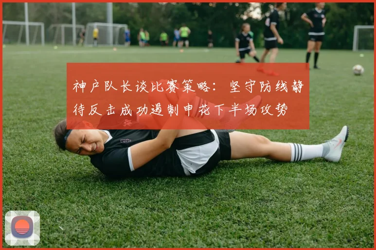 神户队长谈比赛策略：坚守防线静待反击成功遏制申花下半场攻势