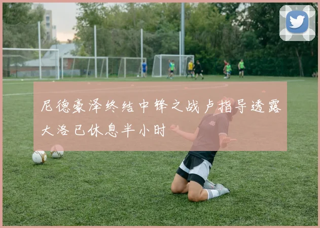 尼德豪泽终结中锋之战卢指导透露大洛已休息半小时