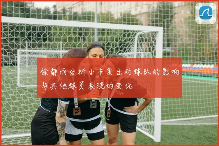 徐静雨分析小卡复出对球队的影响与其他球员表现的变化