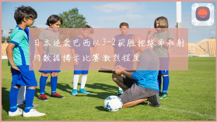 日本逆袭巴西以3-2获胜控球率和射门数据揭示比赛激烈程度