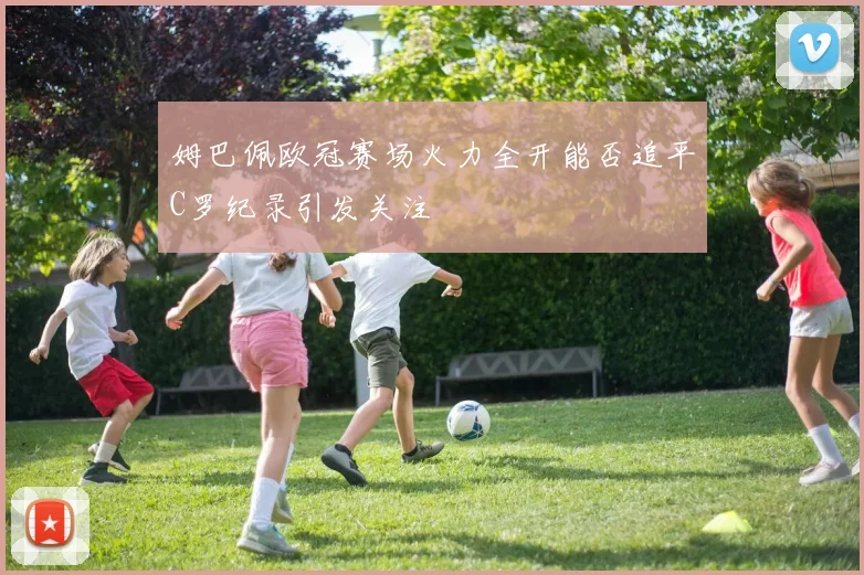 姆巴佩欧冠赛场火力全开能否追平C罗纪录引发关注