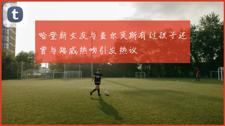 哈登新女友与查尔莫斯有过孩子还曾与路威热吻引发热议