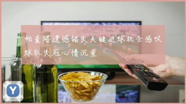 帕奎塔遗憾错失关键进球机会感叹球队失冠心情沉重