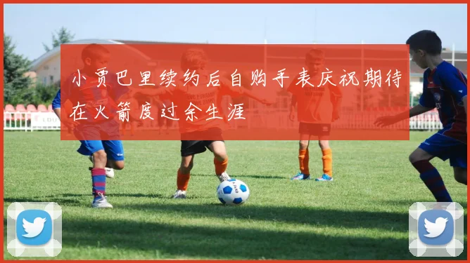 小贾巴里续约后自购手表庆祝期待在火箭度过余生涯