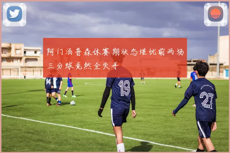 阿门汤普森休赛期状态堪忧前两场三分球竟然全失手