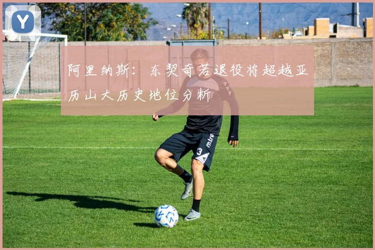 阿里纳斯：东契奇若退役将超越亚历山大历史地位分析