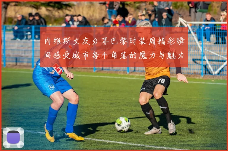 内维斯女友分享巴黎时装周精彩瞬间感受城市每个角落的魔力与魅力